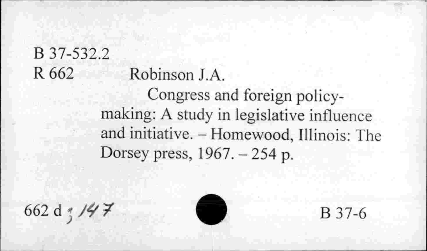 ﻿B 37-532.2
R 662 Robinson J.A.
Congress and foreign policy-making: A study in legislative influence and initiative. - Homewood, Illinois: The Dorsey press, 1967. - 254 p.
662 dj/^ 7
B 37-6